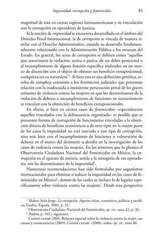 Impunidad, corrupción y feminicidio 85
magnitud de ésta en ciertas regiones latinoamericanas y su vinculación
con la corrupción en operadores de justicia.
Si la noción de impunidad se encuentra desarrollada en el ámbito del
Derecho Penal Internacional, la de corrupción se vincula de manera si-
milar con el Derecho Administrativo, estando su desarrollo fundamen-
talmente relacionado con la Administración Pública y los recursos del
Estado. En general, los actos de corrupción se definen como “aquellos
que constituyen la violación, activa o pasiva, de un deber posicional o
el incumplimiento de alguna función específica realizados en un mar-
co de discreción con el objeto de obtener un beneficio extraposicional,
cualquiera sea su naturaleza”4
. Si bien esta es una definición genérica, re-
sulta de compleja extensión a los fenómenos judiciales que presentan
relación con la inadecuada o inexistente persecución penal de los graves
crímenes de violencia contra las mujeres en que los determinantes de la
violación de deberes o incumplimiento de funciones no necesariamente
se vinculan con la obtención de beneficios extraposicionales.
En efecto, si bien en ciertos casos de feminicidios –especialmente
aquellos vinculados con la delincuencia organizada– es posible que se
presenten formas de corrupción de funcionarios vinculadas a la obten-
ción directa de beneficios económicos o de otro tipo; en la mayor parte
de los casos la impunidad no está asociada a este tipo de corrupción,
sino más bien con el incumplimiento de funciones o vulneración de
deberes en el marco del desinterés o desidia en la investigación de los
casos de violencia contra las mujeres. En los términos que lo plantea el
Observatorio Ciudadano Nacional del Feminicidio en México, la co-
rrupción en el aparato de justicia, unida a la misoginia de sus operado-
res, son las determinantes de la impunidad5
.
Numerosas recomendaciones han sido formuladas por organismos
internacionales para eliminar o reducir la impunidad en los casos de fe-
minicidio en México6
, dentro de las cuales se incluye la de legislar espe-
cíficamente sobre violencia contra las mujeres7
. Desde esta perspectiva
4
Malem Seña Jorge, La corrupción. Aspectos éticos, económicos, políticos y jurídi-
cos, Gedisa, España, 2002, p. 35.
5
Observatorio Ciudadano Nacional del Feminicidio, op. cit., nota 22, p. 26.
6
Ibidem, p. 102 y siguientes.
7
Comité cedaw 2005; Relatora especial sobre la violencia contra la mujer, sus
causas y consecuencias (2005); Comité cedaw (2006), todos, op. cit., nota 40.
 