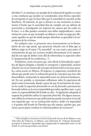 Impunidad, corrupción y feminicidio 87
del delito”), sí constituye un ejemplo de la voluntad de legislar en torno
a estas conductas que pueden ser consideradas como formas especiales
de corrupción en que no hace falta que la autoridad en cuestión reciba
beneficios. Al contrario, lo que se destaca en esta normativa es única-
mente el hecho que la autoridad deja de cumplir con sus deberes de
prevención o investigación sin importar las razones por las cuales no
lo hace –o si ellas pueden constituir otro delito independiente–: tanto
incluye los casos en que incumple sus deberes y recibe un pago por ello,
como aquellos en que los añade porque desestima su gravedad o la im-
portancia de las víctimas.
En cualquier caso, se presentan otros inconvenientes en la formu-
lación de este tipo penal, que presentan relación con el dolo que se
debiera exigir en el sujeto (“la autoridad”, en este caso) y, por tanto, el
conocimiento de que sus acciones inciden directamente en la impuni-
dad de este tipo de delitos (más allá de reformularse la expresión sobre
la “perpetuación de las condiciones...”).
Finalmente, existe un punto que, más allá de la formulación especí-
fica de figuras dirigidas a abordar la corrupción e impunidad, sostiene
relación con el uso mismo del concepto de feminicidio en las leyes pena-
les, como ocurre en México. Al respecto, es importante considerar los
efectos que puede tener la utilización penal de conceptos que han sido
desarrollados, incluyendo la impunidad como un elemento fundamen-
tal. En este sentido, es interesante reflexionar sobre la experiencia de
países como Guatemala, donde a pesar de que el movimiento de muje-
res ha usado la expresión feminicidio en vez de femicidio, precisamente
haciendo énfasis en la severa impunidad que rodea aquellos casos –y por
tanto, la responsabilidad del Estado en ello–, la legislación adoptada al
respecto ha preferido utilizar la expresión femicidio. De alguna manera,
esto refleja las resistencias que políticamente puede encontrar el uso de
una expresión que –en su construcción teórica– alude a la impunidad
y al quiebre del Estado de Derecho que ella supone, quiebre que, por
cierto, pocos países tendrían la voluntad política de reconocer8
.
8
Otro ejemplo se encuentra en la Ley General de Acceso de las Mujeres a una
Vida Libre de Violencia, en México, cuya definición de “violencia feminicida”
incorpora el elemento impunidad, pero equiparando la impunidad social a la del
Estado, lo cual resta gravedad a esta última.
 