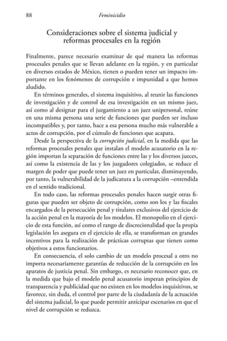 Feminicidio88
Consideraciones sobre el sistema judicial y
reformas procesales en la región
Finalmente, parece necesario examinar de qué manera las reformas
procesales penales que se llevan adelante en la región, y en particular
en diversos estados de México, tienen o pueden tener un impacto im-
portante en los fenómenos de corrupción e impunidad a que hemos
aludido.
En términos generales, el sistema inquisitivo, al reunir las funciones
de investigación y de control de esa investigación en un mismo juez,
así como al designar para el juzgamiento a un juez unipersonal, reúne
en una misma persona una serie de funciones que pueden ser incluso
incompatibles y, por tanto, hace a esa persona mucho más vulnerable a
actos de corrupción, por el cúmulo de funciones que acapara.
Desde la perspectiva de la corrupción judicial, en la medida que las
reformas procesales penales que instalan el modelo acusatorio en la re-
gión importan la separación de funciones entre las y los diversos jueces,
así como la existencia de las y los juzgadores colegiados, se reduce el
margen de poder que puede tener un juez en particular, disminuyendo,
por tanto, la vulnerabilidad de la judicatura a la corrupción –entendida
en el sentido tradicional.
En todo caso, las reformas procesales penales hacen surgir otras fi-
guras que pueden ser objeto de corrupción, como son los y las fiscales
encargados de la persecución penal y titulares exclusivos del ejercicio de
la acción penal en la mayoría de los modelos. El monopolio en el ejerci-
cio de esta función, así como el rango de discrecionalidad que la propia
legislación les asegura en el ejercicio de ella, se transforman en grandes
incentivos para la realización de prácticas corruptas que tienen como
objetivos a estos funcionarios.
En consecuencia, el solo cambio de un modelo procesal a otro no
importa necesariamente garantías de reducción de la corrupción en los
aparatos de justicia penal. Sin embargo, es necesario reconocer que, en
la medida que bajo el modelo penal acusatorio imperan principios de
transparencia y publicidad que no existen en los modelos inquisitivos, se
favorece, sin duda, el control por parte de la ciudadanía de la actuación
del sistema judicial, lo que puede permitir anticipar escenarios en que el
nivel de corrupción se reduzca.
 
