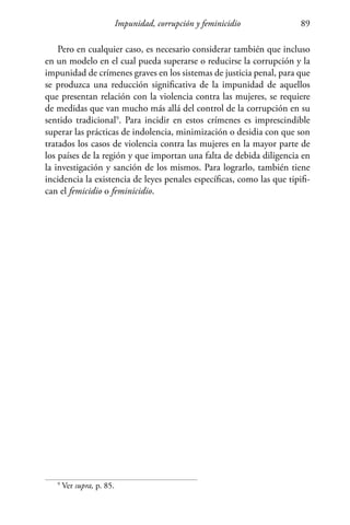 Impunidad, corrupción y feminicidio 89
9
Ver supra, p. 85.
Pero en cualquier caso, es necesario considerar también que incluso
en un modelo en el cual pueda superarse o reducirse la corrupción y la
impunidad de crímenes graves en los sistemas de justicia penal, para que
se produzca una reducción significativa de la impunidad de aquellos
que presentan relación con la violencia contra las mujeres, se requiere
de medidas que van mucho más allá del control de la corrupción en su
sentido tradicional9
. Para incidir en estos crímenes es imprescindible
superar las prácticas de indolencia, minimización o desidia con que son
tratados los casos de violencia contra las mujeres en la mayor parte de
los países de la región y que importan una falta de debida diligencia en
la investigación y sanción de los mismos. Para lograrlo, también tiene
incidencia la existencia de leyes penales específicas, como las que tipifi-
can el femicidio o feminicidio.
 