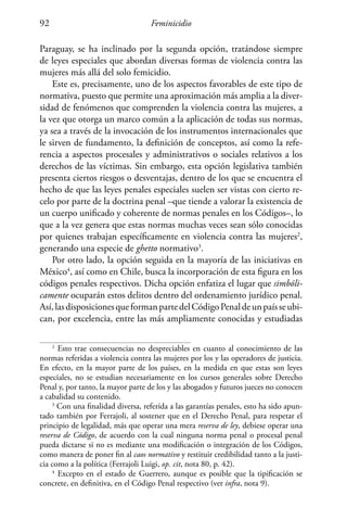 Feminicidio92
Paraguay, se ha inclinado por la segunda opción, tratándose siempre
de leyes especiales que abordan diversas formas de violencia contra las
mujeres más allá del solo femicidio.
Este es, precisamente, uno de los aspectos favorables de este tipo de
normativa, puesto que permite una aproximación más amplia a la diver-
sidad de fenómenos que comprenden la violencia contra las mujeres, a
la vez que otorga un marco común a la aplicación de todas sus normas,
ya sea a través de la invocación de los instrumentos internacionales que
le sirven de fundamento, la definición de conceptos, así como la refe-
rencia a aspectos procesales y administrativos o sociales relativos a los
derechos de las víctimas. Sin embargo, esta opción legislativa también
presenta ciertos riesgos o desventajas, dentro de los que se encuentra el
hecho de que las leyes penales especiales suelen ser vistas con cierto re-
celo por parte de la doctrina penal –que tiende a valorar la existencia de
un cuerpo unificado y coherente de normas penales en los Códigos–, lo
que a la vez genera que estas normas muchas veces sean sólo conocidas
por quienes trabajan específicamente en violencia contra las mujeres2
,
generando una especie de ghetto normativo3
.
Por otro lado, la opción seguida en la mayoría de las iniciativas en
México4
, así como en Chile, busca la incorporación de esta figura en los
códigos penales respectivos. Dicha opción enfatiza el lugar que simbóli-
camente ocuparán estos delitos dentro del ordenamiento jurídico penal.
Así,lasdisposicionesqueformanpartedelCódigoPenaldeunpaísseubi-
can, por excelencia, entre las más ampliamente conocidas y estudiadas
2
Esto trae consecuencias no despreciables en cuanto al conocimiento de las
normas referidas a violencia contra las mujeres por los y las operadores de justicia.
En efecto, en la mayor parte de los países, en la medida en que estas son leyes
especiales, no se estudian necesariamente en los cursos generales sobre Derecho
Penal y, por tanto, la mayor parte de los y las abogados y futuros jueces no conocen
a cabalidad su contenido.
3
Con una finalidad diversa, referida a las garantías penales, esto ha sido apun-
tado también por Ferrajoli, al sostener que en el Derecho Penal, para respetar el
principio de legalidad, más que operar una mera reserva de ley, debiese operar una
reserva de Código, de acuerdo con la cual ninguna norma penal o procesal penal
pueda dictarse si no es mediante una modificación o integración de los Códigos,
como manera de poner fin al caos normativo y restituir credibilidad tanto a la justi-
cia como a la política (Ferrajoli Luigi, op. cit, nota 80, p. 42).
4
Excepto en el estado de Guerrero, aunque es posible que la tipificación se
concrete, en definitiva, en el Código Penal respectivo (ver infra, nota 9).
 