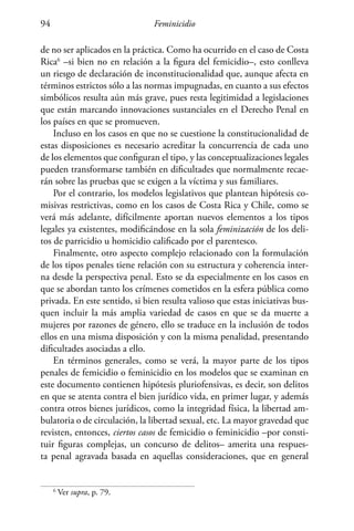 Feminicidio94
de no ser aplicados en la práctica. Como ha ocurrido en el caso de Costa
Rica6
–si bien no en relación a la figura del femicidio–, esto conlleva
un riesgo de declaración de inconstitucionalidad que, aunque afecta en
términos estrictos sólo a las normas impugnadas, en cuanto a sus efectos
simbólicos resulta aún más grave, pues resta legitimidad a legislaciones
que están marcando innovaciones sustanciales en el Derecho Penal en
los países en que se promueven.
Incluso en los casos en que no se cuestione la constitucionalidad de
estas disposiciones es necesario acreditar la concurrencia de cada uno
de los elementos que configuran el tipo, y las conceptualizaciones legales
pueden transformarse también en dificultades que normalmente recae-
rán sobre las pruebas que se exigen a la víctima y sus familiares.
Por el contrario, los modelos legislativos que plantean hipótesis co-
misivas restrictivas, como en los casos de Costa Rica y Chile, como se
verá más adelante, difícilmente aportan nuevos elementos a los tipos
legales ya existentes, modificándose en la sola feminización de los deli-
tos de parricidio u homicidio calificado por el parentesco.
Finalmente, otro aspecto complejo relacionado con la formulación
de los tipos penales tiene relación con su estructura y coherencia inter-
na desde la perspectiva penal. Esto se da especialmente en los casos en
que se abordan tanto los crímenes cometidos en la esfera pública como
privada. En este sentido, si bien resulta valioso que estas iniciativas bus-
quen incluir la más amplia variedad de casos en que se da muerte a
mujeres por razones de género, ello se traduce en la inclusión de todos
ellos en una misma disposición y con la misma penalidad, presentando
dificultades asociadas a ello.
En términos generales, como se verá, la mayor parte de los tipos
penales de femicidio o feminicidio en los modelos que se examinan en
este documento contienen hipótesis pluriofensivas, es decir, son delitos
en que se atenta contra el bien jurídico vida, en primer lugar, y además
contra otros bienes jurídicos, como la integridad física, la libertad am-
bulatoria o de circulación, la libertad sexual, etc. La mayor gravedad que
revisten, entonces, ciertos casos de femicidio o feminicidio –por consti-
tuir figuras complejas, un concurso de delitos– amerita una respues-
ta penal agravada basada en aquellas consideraciones, que en general
6
Ver supra, p. 79.
 