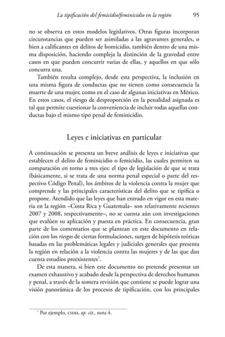 La tipificación del femicidio/feminicidio en la región 95
no se observa en estos modelos legislativos. Otras figuras incorporan
circunstancias que pueden ser asimiladas a las agravantes generales, o
bien a calificantes en delitos de homicidio, también dentro de una mis-
ma disposición, haciendo compleja la distinción de la gravedad entre
casos en que pueden concurrir varias de ellas, y aquellos en que sólo
concurra una.
También resulta complejo, desde esta perspectiva, la inclusión en
una misma figura de conductas que no tienen como consecuencia la
muerte de una mujer, como en el caso de algunas iniciativas en México.
En estos casos, el riesgo de desproporción en la penalidad asignada es
tal que permite cuestionar la conveniencia de incluir todas aquellas con-
ductas bajo el mismo tipo penal de feminicidio.
Leyes e iniciativas en particular
A continuación se presenta un breve análisis de leyes e iniciativas que
establecen el delito de feminicidio o femicidio, las cuales permiten su
comparación en torno a tres ejes: el tipo de legislación de que se trata
(básicamente, si se trata de una norma penal especial o parte del res-
pectivo Código Penal), los ámbitos de la violencia contra la mujer que
comprende y las principales características del delito que se tipifica o
propone. Atendido que las leyes que han entrado en vigor en esta mate-
ria en la región –Costa Rica y Guatemala– son relativamente recientes
2007 y 2008, respectivamente–, no se cuenta aún con investigaciones
que evalúen su aplicación y puesta en práctica. En consecuencia, gran
parte de los comentarios que se plantean en este documento en rela-
ción con los riesgos de ciertas formulaciones, surgen de hipótesis teóricas
basadas en las problemáticas legales y judiciales generales que presenta
la región en relación a la violencia contra las mujeres y de las que dan
cuenta estudios preexistentes7
.
De esta manera, si bien este documento no pretende presentar un
examen exhaustivo y acabado desde la perspectiva de derechos humanos
y penal, a través de la somera revisión que contiene se puede lograr una
visión panorámica de los procesos de tipificación, con los principales
7
Por ejemplo, cidh, op. cit., nota 4.
 