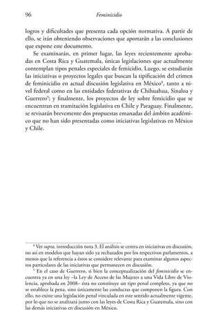 Feminicidio96
logros y dificultades que presenta cada opción normativa. A partir de
ello, se irán obteniendo observaciones que aportarán a las conclusiones
que expone este documento.
Se examinarán, en primer lugar, las leyes recientemente aproba-
das en Costa Rica y Guatemala, únicas legislaciones que actualmente
contemplan tipos penales especiales de femicidio. Luego, se estudiarán
las iniciativas o proyectos legales que buscan la tipificación del crimen
de feminicidio en actual discusión legislativa en México8
, tanto a ni-
vel federal como en las entidades federativas de Chihuahua, Sinaloa y
Guerrero9
; y finalmente, los proyectos de ley sobre femicidio que se
encuentran en tramitación legislativa en Chile y Paraguay. Finalmente,
se revisarán brevemente dos propuestas emanadas del ámbito académi-
co que no han sido presentadas como iniciativas legislativas en México
y Chile.
8
Ver supra, introducción nota 3. El análisis se centra en iniciativas en discusión,
no así en modelos que hayan sido ya rechazados por los respectivos parlamentos, a
menos que la referencia a éstos se considere relevante para examinar algunos aspec-
tos particulares de las iniciativas que permanecen en discusión.
9
En el caso de Guerrero, si bien la conceptualización del feminicidio se en-
cuentra ya en una ley –la Ley de Acceso de las Mujeres a una Vida Libre de Vio-
lencia, aprobada en 2008– ésta no constituye un tipo penal completo, ya que no
se establece la pena, sino únicamente las conductas que componen la figura. Con
ello, no existe una legislación penal vinculada en este sentido actualmente vigente,
por lo que no se analizará junto con las leyes de Costa Rica y Guatemala, sino con
las demás iniciativas en discusión en México.
 