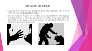MOTIVACION DEL ASESINO
 Algunas de las motivaciones principales para estos asesinatos son la ira, el
odio, los celos y la búsqueda de placer.
 Los asesinatos de mujeres en el ámbito de la pareja también están ligados,
estadísticamente, al consumo de alcohol o de otras drogas por parte del
homicida, si bien estas acciones no pueden ser atribuidas solamente a un
fenómeno puramente bioquímico.
 