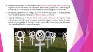  El feminicidio íntimo se relaciona con el consumo de alcohol y otras sustancias y
supone un 35% de todos los asesinatos de mujeres (no sólo los cometidos por
hombres), lo cual lo hace el más frecuente de todos los tipos de feminicidio.
 El asesinato por honor es un tipo especial de feminicidio que se comete contra
mujeres de las que se dice que han deshonrado a la familia.
 Tras el matrimonio, la familia del marido acosa y tortura a la esposa como
método de extorsión para conseguir una dote mayor. En estos casos la mujer
puede ser empujada al suicidio o morir asesinada, frecuentemente quemada
viva cuando su familia no accede a pagar.
 