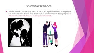 EXPLICACION PSICOLOGICA
 Desde distintas orientaciones teóricas se podría explicar la violencia de género
y el feminicidio de modos muy distintos, nos centraremos en dos ejemplos: el
interaccionismo simbólico y la psicología evolucionista.
 