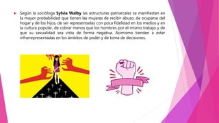  Según la socióloga Sylvia Walby las estructuras patriarcales se manifiestan en
la mayor probabilidad que tienen las mujeres de recibir abuso, de ocuparse del
hogar y de los hijos, de ser representadas con poca fidelidad en los medios y en
la cultura popular, de cobrar menos que los hombres por el mismo trabajo y de
que su sexualidad sea vista de forma negativa. Asimismo tienden a estar
infrarrepresentadas en los ámbitos de poder y de toma de decisiones.
 