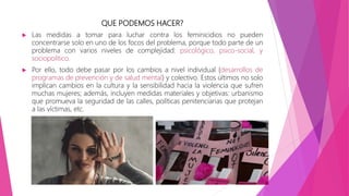 QUE PODEMOS HACER?
 Las medidas a tomar para luchar contra los feminicidios no pueden
concentrarse solo en uno de los focos del problema, porque todo parte de un
problema con varios niveles de complejidad: psicológico, psico-social, y
sociopolítico.
 Por ello, todo debe pasar por los cambios a nivel individual (desarrollos de
programas de prevención y de salud mental) y colectivo. Estos últimos no solo
implican cambios en la cultura y la sensibilidad hacia la violencia que sufren
muchas mujeres; además, incluyen medidas materiales y objetivas: urbanismo
que promueva la seguridad de las calles, políticas penitenciarias que protejan
a las víctimas, etc.
 