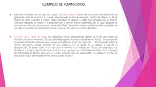 EJEMPLOS DE FEMINICIDIOS
 Abrimos el conteo con el caso de Lupita "Calcetitas Rojas", menor de cinco años de edad que fue
golpeada hasta la muerte y su cuerpo abandonado en Nezahualcóyotl, Estado de México, el 18 de
marzo de 2017. Durante 9 meses, nadie identificó el cadáver y nadie fue señalado por el crimen.
Semanas después, la madre y el padrastro de la menor fueron detenidos por el caso después de
una intensa denuncia de activistas, entre ellos Frida Guerrera la menor pasaba hambre y soledad en
sus días. Los padres se dedicaban a robar y vender el botín en el metro Pantitlán.
 La joven de 21 años de edad, fue reportada como desaparecida desde el 14 de julio luego de
abordar un taxi en Amanalco, Estado de México para dirigirse a su trabajo en Toluca. Su cuerpo fue
localizado cinco días después en el paraje Loma Blanca en el municipio de Almoloya de Juárez la
noche del jueves, estaba envuelta en una cobija y con un golpe en la cabeza. El día de su
desaparición, la joven subió a un taxi que la llevaría a su trabajo en Toluca; sin embargo, sus
familiares y amigos dejaron de tener indicios suyos ya que no contestaba el celular ni los mensajes
de WhatsApp,Su familia denunció en redes sociales que las autoridades se tardaron mucho en
reaccionar y que lamentablemente ahora ya está muerta.
 