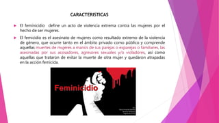 CARACTERISTICAS
 El feminicidio define un acto de violencia extrema contra las mujeres por el
hecho de ser mujeres.
 El femicidio es el asesinato de mujeres como resultado extremo de la violencia
de género, que ocurre tanto en el ámbito privado como público y comprende
aquellas muertes de mujeres a manos de sus parejas o exparejas o familiares, las
asesinadas por sus acosadores, agresores sexuales y/o violadores, así como
aquellas que trataron de evitar la muerte de otra mujer y quedaron atrapadas
en la acción femicida.
 