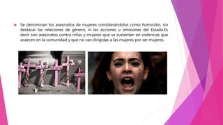  Se denominan los asesinatos de mujeres considerándolos como homicidio, sin
destacar las relaciones de género, ni las acciones u omisiones del Estado.Es
decir son asesinatos contra niñas y mujeres que se sustentan en violencias que
acaecen en la comunidad y que no van dirigidas a las mujeres por ser mujeres.
 