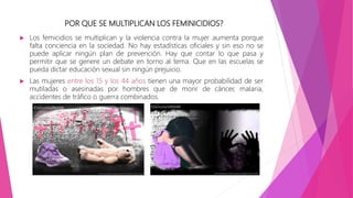 POR QUE SE MULTIPLICAN LOS FEMINICIDIOS?
 Los femicidios se multiplican y la violencia contra la mujer aumenta porque
falta conciencia en la sociedad. No hay estadísticas oficiales y sin eso no se
puede aplicar ningún plan de prevención. Hay que contar lo que pasa y
permitir que se genere un debate en torno al tema. Que en las escuelas se
pueda dictar educación sexual sin ningún prejuicio.
 Las mujeres entre los 15 y los 44 años tienen una mayor probabilidad de ser
mutiladas o asesinadas por hombres que de morir de cáncer, malaria,
accidentes de tráfico o guerra combinados.
 