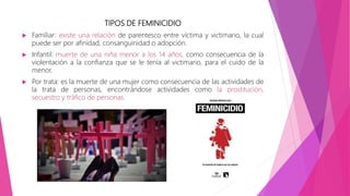 TIPOS DE FEMINICIDIO
 Familiar: existe una relación de parentesco entre víctima y victimario, la cual
puede ser por afinidad, consanguinidad o adopción.
 Infantil: muerte de una niña menor a los 14 años, como consecuencia de la
violentación a la confianza que se le tenía al victimario, para el cuido de la
menor.
 Por trata: es la muerte de una mujer como consecuencia de las actividades de
la trata de personas, encontrándose actividades como la prostitución,
secuestro y tráfico de personas.
 