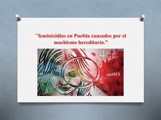 “feminicidios en Puebla causados por el
machismo hereditario.”
 