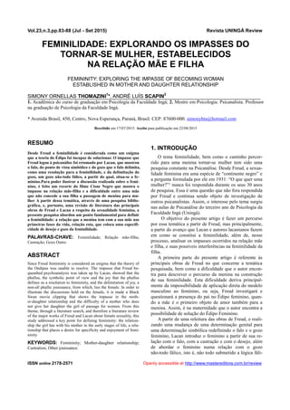 Vol.23,n.3,pp.83-88 (Jul - Set 2015) Revista UNINGÁ Review
ISSN online 2178-2571 Openly accessible at http://www.mastereditora.com.br/review
FEMINILIDADE: EXPLORANDO OS IMPASSES DO
TORNAR-SE MULHER, ESTABELECIDOS
NA RELAÇÃO MÃE E FILHA
FEMININITY: EXPLORING THE IMPASSE OF BECOMING WOMAN
ESTABLISHED IN MOTHER AND DAUGHTER RELATIONSHIP
SIMONY ORNELLAS THOMAZINI1
*, ANDRÉ LUÍS SCAPIN2
1. Acadêmica do curso de graduação em Psicologia da Faculdade Ingá; 2. Mestre em Psicologia. Psicanalista. Professor
na graduação de Psicologia da Faculdade Ingá.
* Avenida Brasil, 450, Centro, Nova Esperança, Paraná, Brasil. CEP: 87600-000. simonyhta@hotmail.com
Recebido em 17/07/2015. Aceito para publicação em 22/08/2015
RESUMO
Desde Freud a feminilidade é considerada como um enigma
que a teoria do Édipo foi incapaz de solucionar. O impasse que
Freud legou à psicanálise foi retomado por Lacan, que mostrou
o falo, do ponto de vista simbólico e do gozo que o falo delimita,
como uma resolução para a feminilidade, e da delimitação do
gozo, um gozo não-todo fálico, a partir do qual, situa-se o fe-
minino.Para poder ilustrar a discussão realizada sobre o femi-
nino, é feito um recorte do filme Cisne Negro que mostra o
impasse na relação mãe-filha e a dificuldade entre uma mãe
que não concede a sua filha a passagem de menina para mu-
lher A partir dessa temática, através de uma pesquisa biblio-
gráfica, e, portanto, uma revisão de literatura das principais
obras de Freud e Lacan a respeito da sexualidade feminina, a
presente pesquisa abordou um ponto fundamental para definir
a feminilidade: a relação que a menina tem com a sua mãe nas
primeiras fases da vida, relação esta, que coloca uma especifi-
cidade de desejo e gozo da feminilidade.
PALAVRAS-CHAVE: Feminilidade; Relação mãe-filha;
Castração; Gozo Outro.
ABSTRACT
Since Freud femininity is considered an enigma that the theory of
the Oedipus was unable to resolve. The impasse that Freud be-
queathed psychoanalysis was taken up by Lacan, showed that the
phallus, the symbolic point of view and the joy that the phallus
defines as a resolution to femininity, and the delimitation of joy, a
non-all phallic jouissance, from which, lies the female. In order to
illustrate the discussions held on the female, it is made a Black
Swan movie clipping that shows the impasse in the moth-
er-daughter relationship and the difficulty of a mother who does
not give her daughter the girl of passage for women. From this
theme, through a literature search, and therefore a literature review
of the major works of Freud and Lacan about female sexuality, this
study addressed a key point for defining femininity: the relation-
ship the girl has with his mother in the early stages of life, a rela-
tionship that places a desire for specificity and enjoyment of femi-
ninity
KEYWORDS: Femininity; Mother-daughter relationship;
Castration; Other jouissance.
1. INTRODUÇÃO
O tema feminilidade, bem como o caminho percor-
rido para uma menina tornar-se mulher tem sido uma
pesquisa constante na Psicanálise. Desde Freud, a sexua-
lidade feminina era uma espécie de “continente negro” e
a pergunta formulada por ele em 1931: “O que quer uma
mulher?”¹ nunca foi respondida durante os seus 30 anos
de pesquisa. Essa é uma questão que não fora respondida
por Freud e continua sendo objeto de investigação de
outros psicanalistas. Assim, o interesse pelo tema surgiu
nas aulas de Psicanálise do terceiro ano de Psicologia da
Faculdade Ingá (Uningá).
O objetivo do presente artigo é fazer um percurso
por essa temática a partir de Freud, mas principalmente,
a partir do avanço que Lacan e autores lacanianos fazem
em como se constitui a feminilidade, além de, nesse
processo, analisar os impasses ocorridos na relação mãe
e filha, e suas possíveis interferências na feminilidade da
filha.
A primeira parte do presente artigo é referente às
principais obras de Freud no que concerne a temática
pesquisada, bem como a dificuldade que o autor encon-
tra para descrever o percurso da menina na construção
de sua feminilidade. Esta dificuldade deriva principal-
mente da impossibilidade de aplicação direta do modelo
masculino ao feminino, ou seja, Freud investigará e
questionará a presença do pai no Édipo feminino, quan-
do a mãe é o primeiro objeto de amor também para a
menina. Assim, é na maternidade que o autor encontra a
possibilidade de solução do Édipo Feminino.
A partir de uma releitura das obras de Freud, e reali-
zando uma mudança de uma determinação genital para
uma determinação simbólica redefinindo o falo e o gozo
feminino, Lacan introduz o feminino a partir de sua re-
lação com o falo, com a castração e com o desejo, além
de abordar o feminino numa relação com o gozo
não-todo fálico, isto é, não todo submetido a lógica fáli-
 