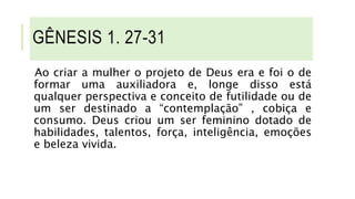 GÊNESIS 1. 27-31
Ao criar a mulher o projeto de Deus era e foi o de
formar uma auxiliadora e, longe disso está
qualquer perspectiva e conceito de futilidade ou de
um ser destinado a “contemplação” , cobiça e
consumo. Deus criou um ser feminino dotado de
habilidades, talentos, força, inteligência, emoções
e beleza vivida.
 