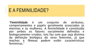 E A FEMINILIDADE?
“Feminilidade é um conjunto de atributos,
comportamentos e papéis geralmente associados às
meninas e às mulheres. A feminilidade é constituída
por ambos os fatores socialmente definidos e
biologicamente-criados. Isto faz com que seja distinta
da definição biológica do sexo feminino, já que
machos e fêmeas podem exibir características
femininas.”
 