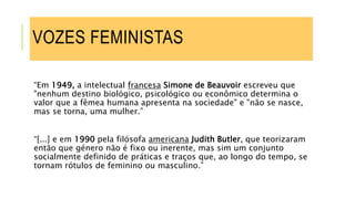 “Em 1949, a intelectual francesa Simone de Beauvoir escreveu que
"nenhum destino biológico, psicológico ou econômico determina o
valor que a fêmea humana apresenta na sociedade" e "não se nasce,
mas se torna, uma mulher.”
“[...] e em 1990 pela filósofa americana Judith Butler, que teorizaram
então que género não é fixo ou inerente, mas sim um conjunto
socialmente definido de práticas e traços que, ao longo do tempo, se
tornam rótulos de feminino ou masculino.”
VOZES FEMINISTAS
 