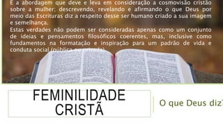 FEMINILIDADE
CRISTÃ
É a abordagem que deve e leva em consideração a cosmovisão cristão
sobre a mulher; descrevendo, revelando e afirmando o que Deus por
meio das Escrituras diz a respeito desse ser humano criado a sua imagem
e semelhança.
Estas verdades não podem ser consideradas apenas como um conjunto
de ideias e pensamentos filosóficos coerentes, mas, inclusive como
fundamentos na formatação e inspiração para um padrão de vida e
conduta social (pública ou privada).
O que Deus diz?
 
