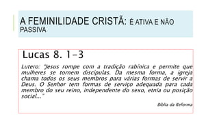 Lucas 8. 1-3
Lutero: “Jesus rompe com a tradição rabínica e permite que
mulheres se tornem discípulas. Da mesma forma, a igreja
chama todos os seus membros para várias formas de servir a
Deus. O Senhor tem formas de serviço adequada para cada
membro do seu reino, independente do sexo, etnia ou posição
social...”
Bíblia da Reforma
A FEMINILIDADE CRISTÃ: É ATIVA E NÃO
PASSIVA
 