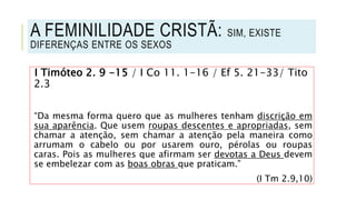 I Timóteo 2. 9 -15 / I Co 11. 1-16 / Ef 5. 21-33/ Tito
2.3
“Da mesma forma quero que as mulheres tenham discrição em
sua aparência. Que usem roupas descentes e apropriadas, sem
chamar a atenção, sem chamar a atenção pela maneira como
arrumam o cabelo ou por usarem ouro, pérolas ou roupas
caras. Pois as mulheres que afirmam ser devotas a Deus devem
se embelezar com as boas obras que praticam.”
(I Tm 2.9,10)
A FEMINILIDADE CRISTÃ: SIM, EXISTE
DIFERENÇAS ENTRE OS SEXOS
 