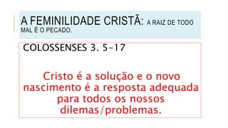 COLOSSENSES 3. 5-17
Cristo é a solução e o novo
nascimento é a resposta adequada
para todos os nossos
dilemas/problemas.
A FEMINILIDADE CRISTÃ: A RAIZ DE TODO
MAL É O PECADO.
 