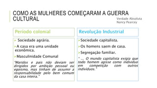 COMO AS MULHERES COMEÇARAM A GUERRA
CULTURAL
Período colonial
 Sociedade agrária.
A casa era uma unidade
econômica.
Masculinidade Comunal
“Maridos e pais não deviam ser
dirigidos por ambição pessoal ou
egoísmo, mas tinham de assumir a
responsabilidade pelo bem comum
da casa inteira.”
Revolução Industrial
Sociedade capitalista.
Os homens saem de casa.
Segregação familiar.
“ ... O mundo capitalista exigia que
todo homem agisse como individuo
em competição com outros
indivíduos.”
Verdade Absoluta
Nancy Pearcey
 