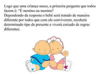 Logo que uma criança nasce, a primeira pergunta que todos 
fazem é: “É menino ou menina? 
Dependendo da resposta o bebê será tratado de maneira 
diferente por todos que com ele conviverem, receberá 
determinado tipo de presente e viverá cercado de regras 
diferentes. 
 