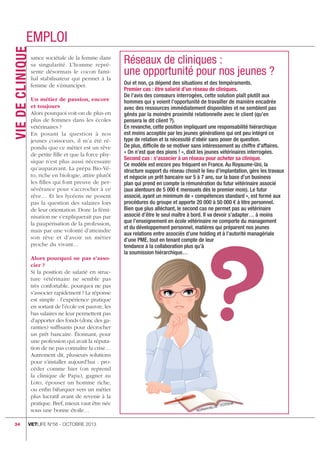 VIE DE CLINIQ uE

emploi
sance sociétale de la femme dans
sa singularité. L’homme représente désormais le cocon familial stabilisateur qui permet à la
femme de s’émanciper.
Un métier de passion, encore
et toujours
Alors pourquoi voit-on de plus en
plus de femmes dans les écoles
vétérinaires ?
En posant la question à nos
jeunes consœurs, il m’a été répondu que ce métier est un rêve
de petite ﬁlle et que la force physique n’est plus aussi nécessaire
qu’auparavant. La prépa Bio-Véto, riche en biologie, attire plutôt
les ﬁlles qui font preuve de persévérance pour s’accrocher à ce
rêve… Et les lycéens ne posent
pas la question des salaires lors
de leur orientation. Donc la féminisation ne s’expliquerait pas par
la paupérisation de la profession,
mais par une volonté d’atteindre
son rêve et d’avoir un métier
proche du vivant…
Alors pourquoi ne pas s’associer ?
Si la position de salarié en structure vétérinaire ne semble pas
très confortable, pourquoi ne pas
s’associer rapidement ? La réponse
est simple : l’expérience pratique
en sortant de l’école est pauvre, les
bas salaires ne leur permettent pas
d’apporter des fonds (donc des garanties) sufﬁsants pour décrocher
un prêt bancaire. Étonnant, pour
une profession qui avait la réputation de ne pas connaître la crise…
Autrement dit, plusieurs solutions
pour s’installer aujourd’hui : procéder comme hier (on reprend
la clinique de Papa), gagner au
Loto, épouser un homme riche,
ou enﬁn bifurquer vers un métier
plus lucratif avant de revenir à la
pratique. Bref, mieux vaut être née
sous une bonne étoile…
34

Oui et non, ça dépend des situations et des tempéraments.

vetlife N°56 - octobre 2013

uE AyBl
norw

liA

Foto

 