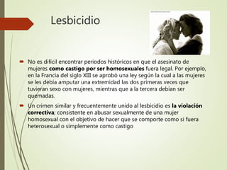 Lesbicidio
 No es difícil encontrar periodos históricos en que el asesinato de
mujeres como castigo por ser homosexuales fuera legal. Por ejemplo,
en la Francia del siglo XIII se aprobó una ley según la cual a las mujeres
se les debía amputar una extremidad las dos primeras veces que
tuvieran sexo con mujeres, mientras que a la tercera debían ser
quemadas.
 Un crimen similar y frecuentemente unido al lesbicidio es la violación
correctiva; consistente en abusar sexualmente de una mujer
homosexual con el objetivo de hacer que se comporte como si fuera
heterosexual o simplemente como castigo
 