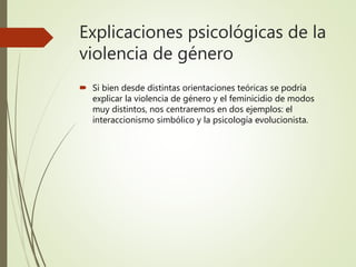 Explicaciones psicológicas de la
violencia de género
 Si bien desde distintas orientaciones teóricas se podría
explicar la violencia de género y el feminicidio de modos
muy distintos, nos centraremos en dos ejemplos: el
interaccionismo simbólico y la psicología evolucionista.
 