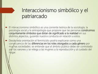 Interaccionismo simbólico y el
patriarcado
 El interaccionismo simbólico es una corriente teórica de la sociología, la
psicología social y la antropología que propone que las personas construimos
conjuntamente símbolos que dotan de significado a la realidad en sus
distintos aspectos, guiando nuestra conducta en relación a estos.
 Desde esta orientación el feminicidio podría explicarse como una
consecuencia de las diferencias en los roles otorgados a cada género por
muchas sociedades: se entiende que el ámbito público debe ser controlado
por los varones y se relega a las mujeres a la reproducción y al cuidado del
hogar.
 