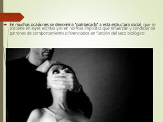  En muchas ocasiones se denomina “patriarcado” a esta estructura social, que se
sostiene en leyes escritas y/o en normas implícitas que refuerzan y condicionan
patrones de comportamiento diferenciados en función del sexo biológico
 
