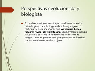 Perspectivas evolucionista y
biologista
 En muchas ocasiones se atribuyen las diferencias en los
roles de género a la biología de hombres y mujeres. En
particular se suele mencionar que los varones tienen
mayores niveles de testosterona, una hormona sexual que
influye en la agresividad, la dominancia y la toma de
riesgos. a esto se puede saber por que razón los hombres
son tan dominantes con las mujeres
 