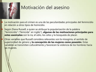 Motivación del asesino
 La motivación para el crimen es una de las peculiaridades principales del feminicidio
en relación a otros tipos de homicidio.
 Según Diana Russell, a quien se atribuye la popularización de la palabra
“feminicidio” (“femicide” en inglés”), algunas de las motivaciones principales para
estos asesinatos son la ira, el odio, los celos y la búsqueda de placer.
 Otras variables que Russell considera relevantes son la misoginia, el sentido de
superioridad de género y la concepción de las mujeres como posesión. Estas
variables se transmiten culturalmente y favorecen la violencia de los hombres hacia
las mujeres.
 