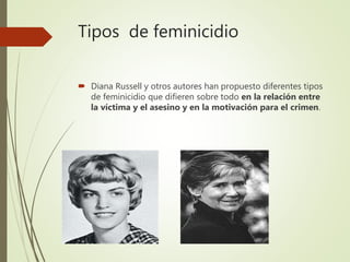 Tipos de feminicidio
 Diana Russell y otros autores han propuesto diferentes tipos
de feminicidio que difieren sobre todo en la relación entre
la víctima y el asesino y en la motivación para el crimen.
 
