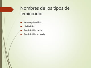 Nombres de los tipos de
feminicidio
 Íntimo y familiar
 Lésbicidio
 Feminicidio racial
 Feminicidio en serie
 