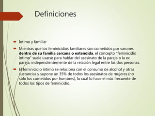 Definiciones
 Intimo y familiar
 Mientras que los feminicidios familiares son cometidos por varones
dentro de su familia cercana o extendida, el concepto “feminicidio
íntimo” suele usarse para hablar del asesinato de la pareja o la ex
pareja, independientemente de la relación legal entre las dos personas.
 El feminicidio íntimo se relaciona con el consumo de alcohol y otras
sustancias y supone un 35% de todos los asesinatos de mujeres (no
sólo los cometidos por hombres), lo cual lo hace el más frecuente de
todos los tipos de feminicidio.
 