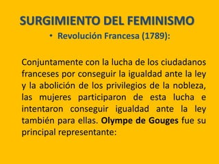 SURGIMIENTO DEL FEMINISMO
• Revolución Francesa (1789):
Conjuntamente con la lucha de los ciudadanos
franceses por conseguir la igualdad ante la ley
y la abolición de los privilegios de la nobleza,
las mujeres participaron de esta lucha e
intentaron conseguir igualdad ante la ley
también para ellas. Olympe de Gouges fue su
principal representante:
 