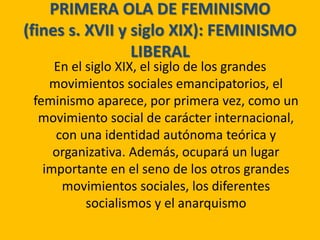 PRIMERA OLA DE FEMINISMO
(fines s. XVII y siglo XIX): FEMINISMO
LIBERAL
En el siglo XIX, el siglo de los grandes
movimientos sociales emancipatorios, el
feminismo aparece, por primera vez, como un
movimiento social de carácter internacional,
con una identidad autónoma teórica y
organizativa. Además, ocupará un lugar
importante en el seno de los otros grandes
movimientos sociales, los diferentes
socialismos y el anarquismo
 