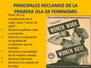 PRINCIPALES RECLAMOS DE LA
PRIMERA OLA DE FEMINISMO
Poner fin a la
consideración de la
mujer como “menor de
edad”:
 Derechos políticos: voto
y asociación.
 Derecho a la educación
en igualdad de
condiciones que los
hombres
 Derecho a la propiedad
de las mujeres casadas.
 Derecho al divorcio
 Derecho a la custodia de
los hijos
 