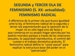 SEGUNDA y TERCER OLA DE
FEMINISIMO (S. XX- actualidad):
FEMINISMO RADICAL
A diferencia de la primer ola que busca igualdad
ante la ley, el feminismo radical de la segunda y
tercer ola argumentarán que la opresión de la
mujer no es sólo legal sino de facto y
que comienza en su propio hogar ejercida por los
padres-maridos-parejas a través de las relaciones
sexuales, la capacidad reproductiva, el control del
cuerpo o el trabajo doméstico gratuito. El
feminismo radical define la "casta sexual" para
explicar la estructura base del poder en el
“patriarcado”.
 