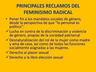 PRINCIPALES RECLAMOS DEL
FEMINISIMO RADICAL
• Poner fin a los mandatos sociales de género,
desde la perspectiva de que “lo personal es
político”:
Lucha en contra de la discriminación y violencia
de género, propias de la sociedad patriarcal
Desnaturalización del rol de la mujer como madre
y ama de casa, así como de todas las funciones
socialmente asignadas a las mujeres.
Derecho al placer sexual
Derecho a la libre elección sexual
 