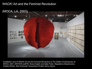 Installation view of WACK! Art and the Feminist Revolution at The Geffen Contemporary at MOCA, 2007, ARTISTS (Lâ€“R): Rose English and Sally Potter, Magdalena Abakanowicz, Colette Whiten, Mira Schendel, Howardena Pindell, Nancy Spero  WACK! Art and the Feminist Revolution (MOCA, LA, 2007)  