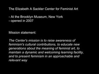 The Elizabeth A Sackler Center for Feminist Art - At the Brooklyn Museum, New York - opened in 2007  Mission statement:  The Center's mission is to raise awareness of feminism's cultural contributions, to educate new generations about the meaning of feminist art, to maintain a dynamic and welcoming learning facility, and to present feminism in an approachable and relevant way 