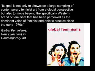 “ Its goal is not only to showcase a large sampling of contemporary feminist art from a global perspective but also to move beyond the specifically Western brand of feminism that has been perceived as the dominant voice of feminist and artistic practice since the early 1970s.” Global Feminisms:  New Directions in  Contemporary Art 