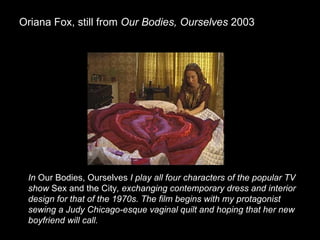 Oriana Fox, still from  Our Bodies, Ourselves  2003   In  Our Bodies, Ourselves  I play all four characters of the popular TV show  Sex and the City , exchanging contemporary dress and interior design for that of the 1970s. The film begins with my protagonist sewing a Judy Chicago-esque vaginal quilt and hoping that her new boyfriend will call.  