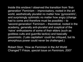 Inside this enclave I observed the transition from ‘first-generation’ Feminism – improvisatory, rooted in the art world, aesthetically pluralist no matter how ‘gynocentric’, and surprisingly optimistic no matter how angry (change had to come and therefore must be possible) – to ‘second-generation’ Feminism – theoretical, rooted in the academy, generally anti-pluralist and sceptical of the ‘naive’ enthusiasms of some of their elders (such as goddess cults and guerrilla tactics) and basically pessimistic. (‘Late capitalism’ could be critiqued, but its amorphous power could never be challenged.)  Robert Storr, ‘How as Feminism in the Art World Changed’?  Frieze, special issue on Feminism, 2007 
