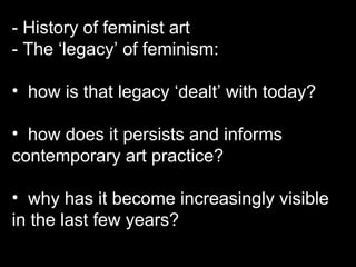 - History of feminist art - The ‘legacy’ of feminism:  how is that legacy ‘dealt’ with today?  how does it persists and informs contemporary art practice? why has it become increasingly visible in the last few years? 